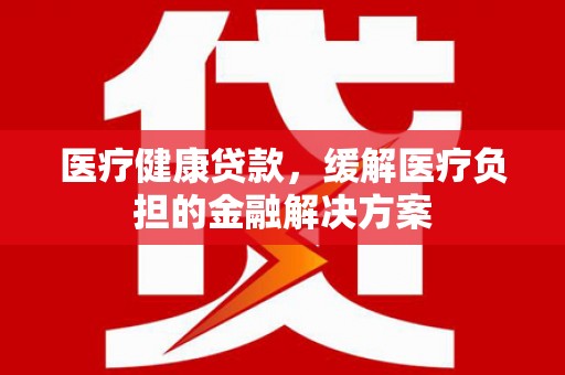 东营医疗健康贷款，缓解医疗负担的金融解决方案