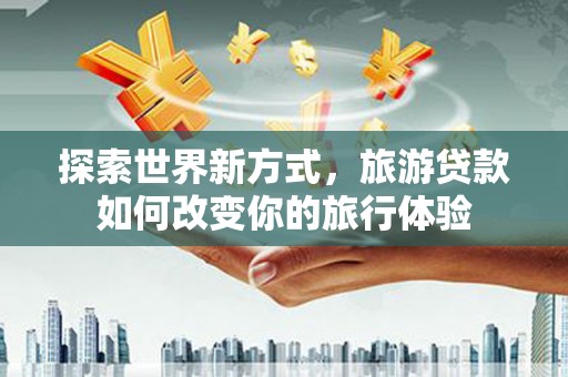 东营探索世界新方式，旅游贷款如何改变你的旅行体验