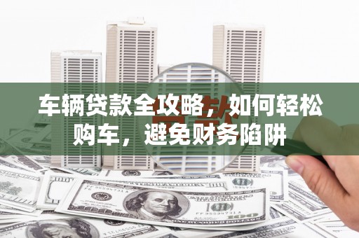 东营车辆贷款全攻略，如何轻松购车，避免财务陷阱