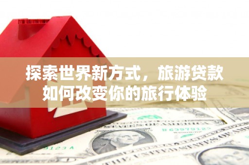 东营探索世界新方式，旅游贷款如何改变你的旅行体验